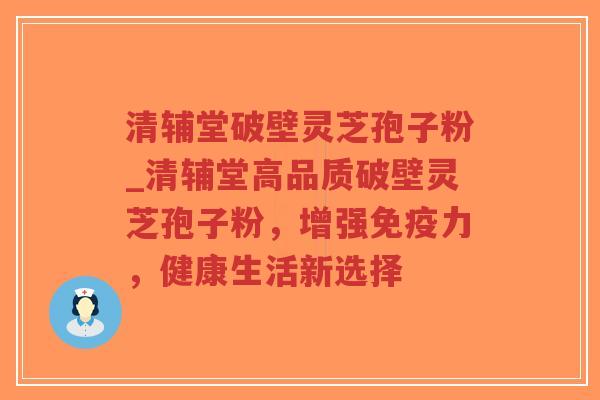 清辅堂破壁灵芝孢子粉_清辅堂高品质破壁灵芝孢子粉，增强免疫力，健康生活新选择