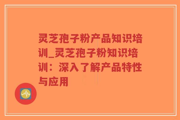 灵芝孢子粉产品知识培训_灵芝孢子粉知识培训：深入了解产品特性与应用
