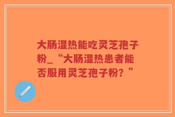 大肠湿热能吃灵芝孢子粉_“大肠湿热患者能否服用灵芝孢子粉？”