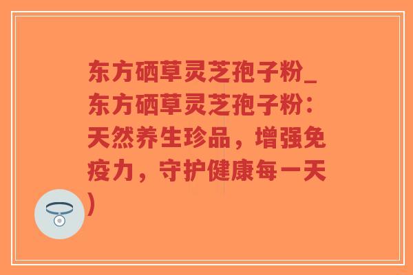 东方硒草灵芝孢子粉_东方硒草灵芝孢子粉：天然养生珍品，增强免疫力，守护健康每一天)