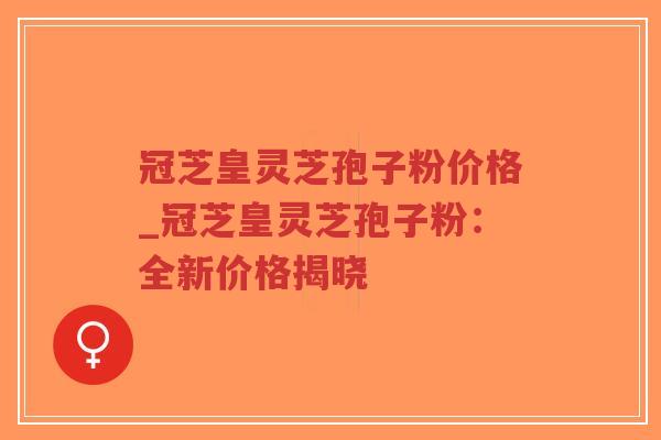冠芝皇灵芝孢子粉价格_冠芝皇灵芝孢子粉：全新价格揭晓
