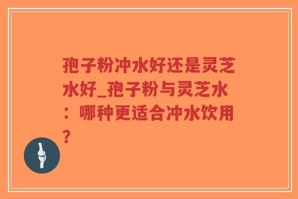 孢子粉冲水好还是灵芝水好_孢子粉与灵芝水：哪种更适合冲水饮用？