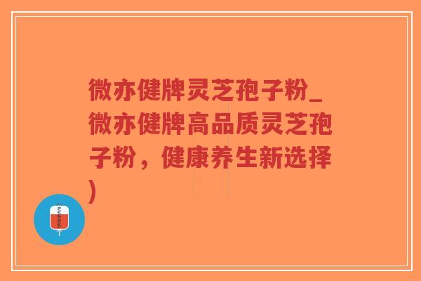 微亦健牌灵芝孢子粉_微亦健牌高品质灵芝孢子粉，健康养生新选择)