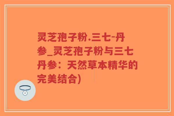 灵芝孢子粉.三七-丹参_灵芝孢子粉与三七丹参：天然草本精华的完美结合)