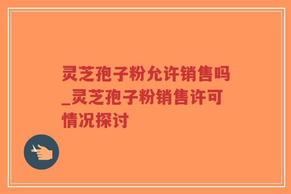 灵芝孢子粉允许销售吗_灵芝孢子粉销售许可情况探讨