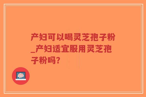 产妇可以喝灵芝孢子粉_产妇适宜服用灵芝孢子粉吗？