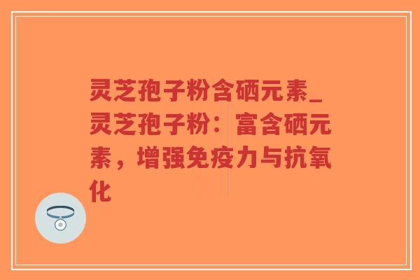 灵芝孢子粉含硒元素_灵芝孢子粉：富含硒元素，增强免疫力与抗氧化