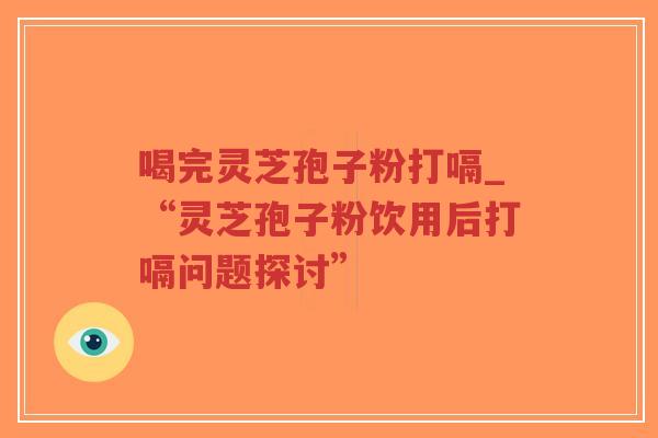 喝完灵芝孢子粉打嗝_“灵芝孢子粉饮用后打嗝问题探讨”