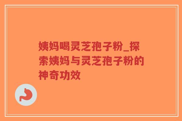 姨妈喝灵芝孢子粉_探索姨妈与灵芝孢子粉的神奇功效