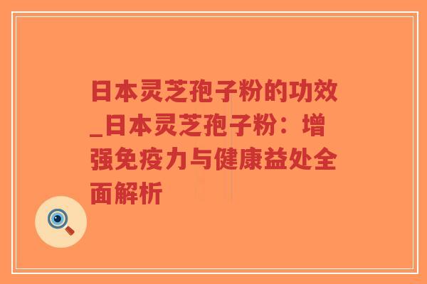 日本灵芝孢子粉的功效_日本灵芝孢子粉：增强免疫力与健康益处全面解析
