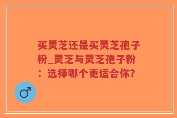 买灵芝还是买灵芝孢子粉_灵芝与灵芝孢子粉：选择哪个更适合你？