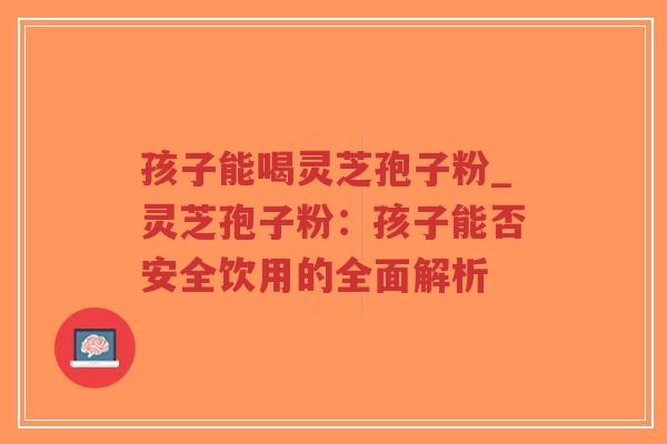 孩子能喝灵芝孢子粉_灵芝孢子粉：孩子能否安全饮用的全面解析