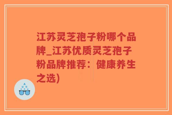 江苏灵芝孢子粉哪个品牌_江苏优质灵芝孢子粉品牌推荐：健康养生之选)