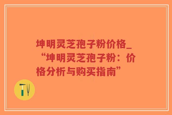 坤明灵芝孢子粉价格_“坤明灵芝孢子粉：价格分析与购买指南”