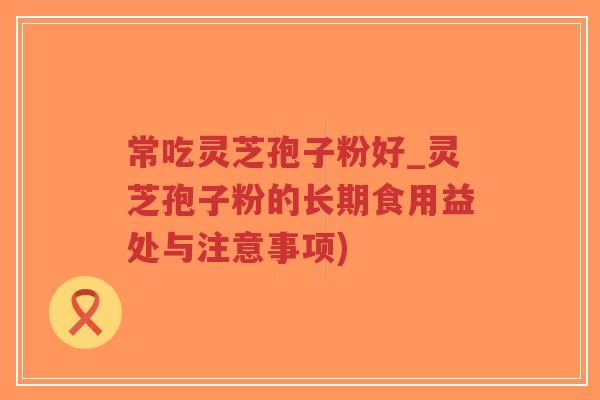 常吃灵芝孢子粉好_灵芝孢子粉的长期食用益处与注意事项)