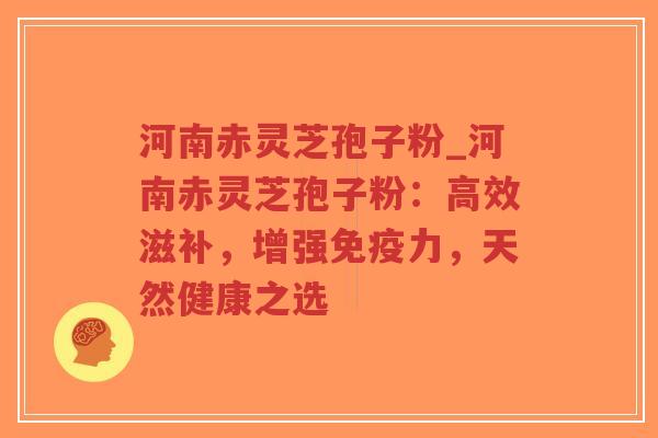 河南赤灵芝孢子粉_河南赤灵芝孢子粉：高效滋补，增强免疫力，天然健康之选
