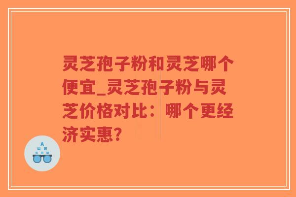灵芝孢子粉和灵芝哪个便宜_灵芝孢子粉与灵芝价格对比：哪个更经济实惠？