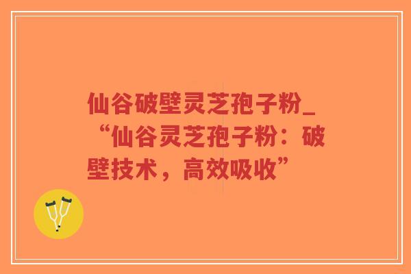 仙谷破壁灵芝孢子粉_“仙谷灵芝孢子粉：破壁技术，高效吸收”