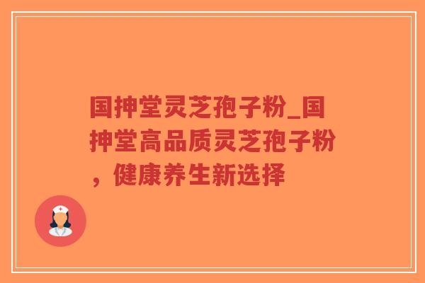 国抻堂灵芝孢子粉_国抻堂高品质灵芝孢子粉，健康养生新选择