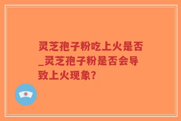灵芝孢子粉吃上火是否_灵芝孢子粉是否会导致上火现象？