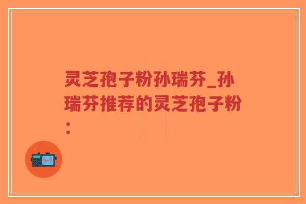 灵芝孢子粉孙瑞芬_孙瑞芬推荐的灵芝孢子粉：