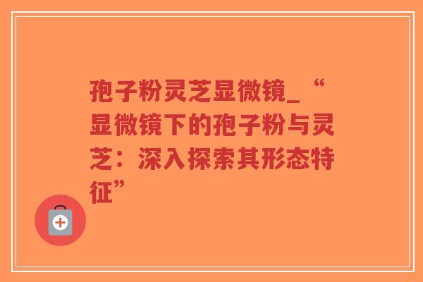 孢子粉灵芝显微镜_“显微镜下的孢子粉与灵芝:深入探索其形态特征” 孢子粉灵芝显微镜_“显微镜下的孢子粉与灵芝:深入探索其形态特征”