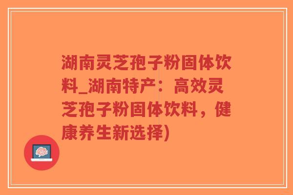 湖南灵芝孢子粉固体饮料_湖南特产：高效灵芝孢子粉固体饮料，健康养生新选择)
