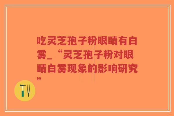 吃灵芝孢子粉眼睛有白雾_“灵芝孢子粉对眼睛白雾现象的影响研究”