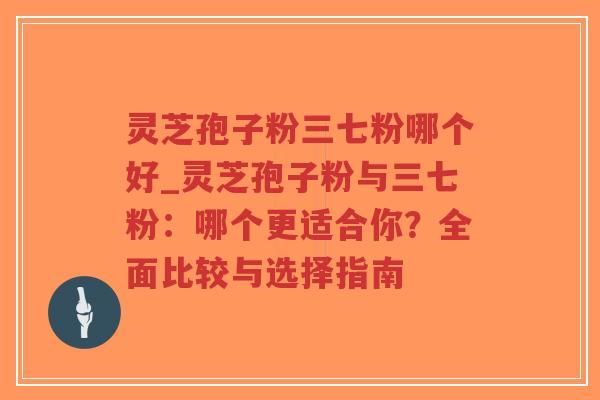 灵芝孢子粉三七粉哪个好_灵芝孢子粉与三七粉：哪个更适合你？全面比较与选择指南
