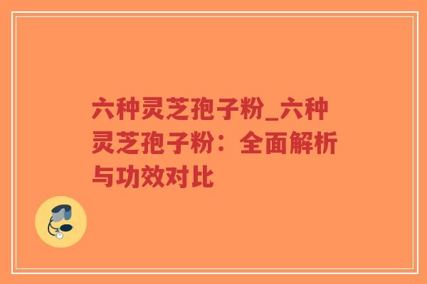 六种灵芝孢子粉_六种灵芝孢子粉：全面解析与功效对比