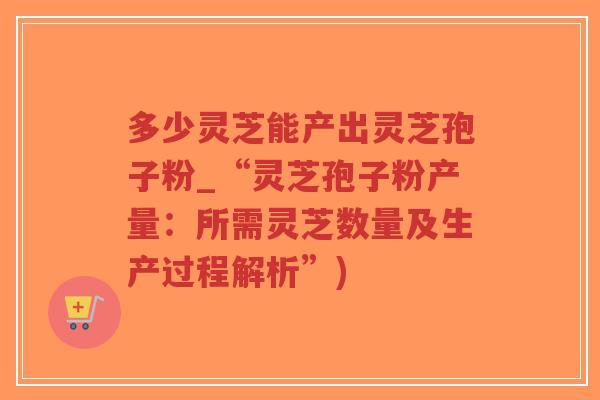 多少灵芝能产出灵芝孢子粉_“灵芝孢子粉产量：所需灵芝数量及生产过程解析”)