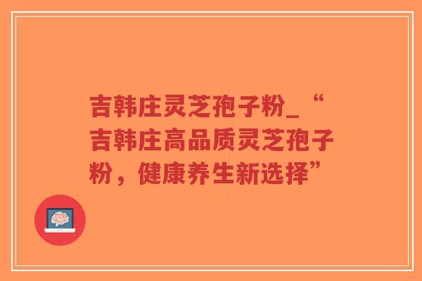 吉韩庄灵芝孢子粉_“吉韩庄高品质灵芝孢子粉，健康养生新选择”