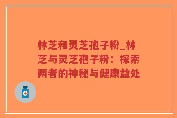 林芝和灵芝孢子粉_林芝与灵芝孢子粉：探索两者的神秘与健康益处