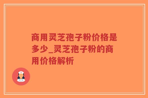商用灵芝孢子粉价格是多少_灵芝孢子粉的商用价格解析 商用灵芝孢子粉价格是多少_灵芝孢子粉的商用价格解析
