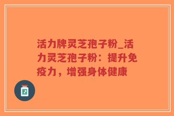 活力牌灵芝孢子粉_活力灵芝孢子粉：提升免疫力，增强身体健康