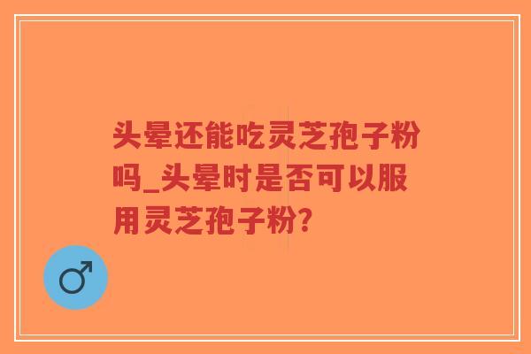 头晕还能吃灵芝孢子粉吗_头晕时是否可以服用灵芝孢子粉？