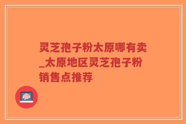 灵芝孢子粉太原哪有卖_太原地区灵芝孢子粉销售点推荐
