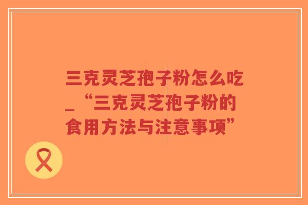 三克灵芝孢子粉怎么吃_“三克灵芝孢子粉的食用方法与注意事项”