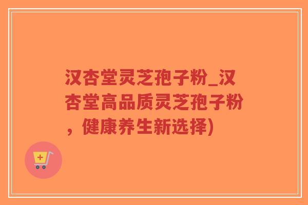 汉杏堂灵芝孢子粉_汉杏堂高品质灵芝孢子粉，健康养生新选择)