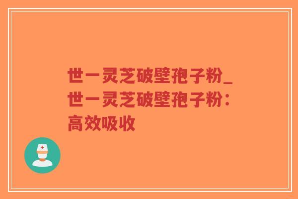 世一灵芝破壁孢子粉_世一灵芝破壁孢子粉：高效吸收