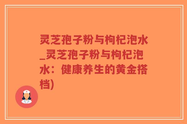 灵芝孢子粉与枸杞泡水_灵芝孢子粉与枸杞泡水：健康养生的黄金搭档)