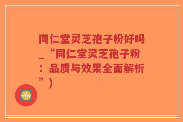 同仁堂灵芝孢子粉好吗_“同仁堂灵芝孢子粉：品质与效果全面解析”)