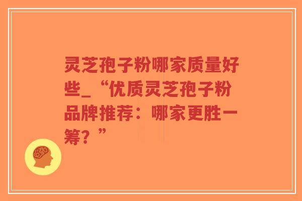 灵芝孢子粉哪家质量好些_“优质灵芝孢子粉品牌推荐:哪家更胜一筹?” 灵芝孢子粉哪家质量好些_“优质灵芝孢子粉品牌推荐:哪家更胜一筹?”