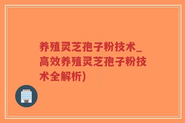 养殖灵芝孢子粉技术_高效养殖灵芝孢子粉技术全解析) 养殖灵芝孢子粉技术_高效养殖灵芝孢子粉技术全解析)
