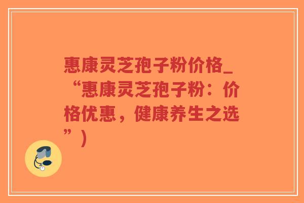 惠康灵芝孢子粉价格_“惠康灵芝孢子粉：价格优惠，健康养生之选”)