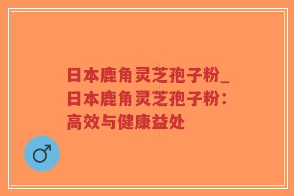 日本鹿角灵芝孢子粉_日本鹿角灵芝孢子粉：高效与健康益处