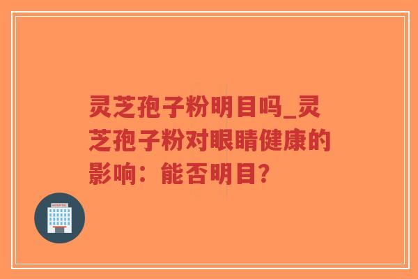 灵芝孢子粉明目吗_灵芝孢子粉对眼睛健康的影响：能否明目？