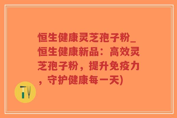恒生健康灵芝孢子粉_恒生健康新品：高效灵芝孢子粉，提升免疫力，守护健康每一天)