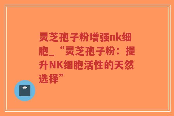 灵芝孢子粉增强nk细胞_“灵芝孢子粉：提升NK细胞活性的天然选择”