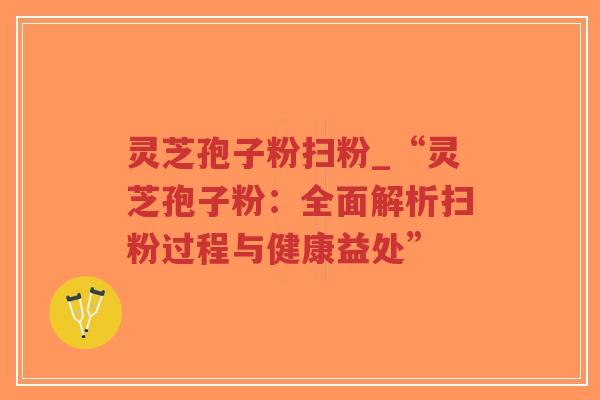 灵芝孢子粉扫粉_“灵芝孢子粉：全面解析扫粉过程与健康益处”